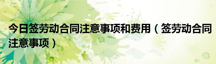 今日签劳动合同注意事项和费用（签劳动合同注意事项）