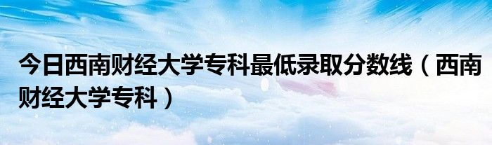 今日西南财经大学专科最低录取分数线（西南财经大学专科）