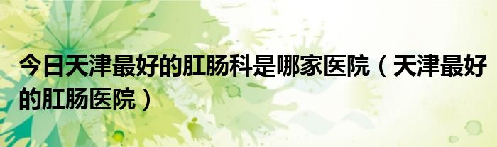 今日天津最好的肛肠科是哪家医院（天津最好的肛肠医院）