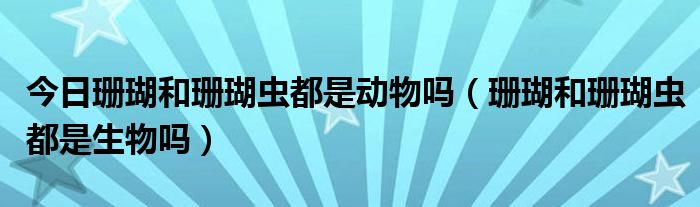 今日珊瑚和珊瑚虫都是动物吗（珊瑚和珊瑚虫都是生物吗）