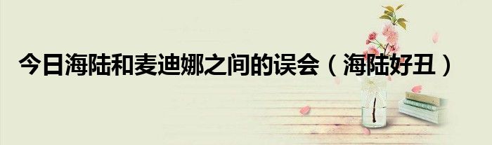 今日海陆和麦迪娜之间的误会（海陆好丑）