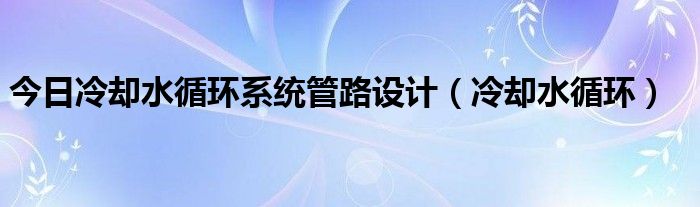 今日冷却水循环系统管路设计（冷却水循环）