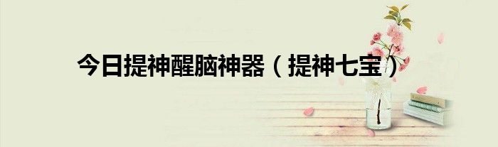 今日提神醒脑神器（提神七宝）