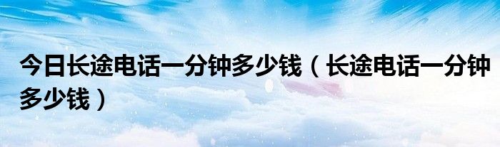 今日长途电话一分钟多少钱（长途电话一分钟多少钱）