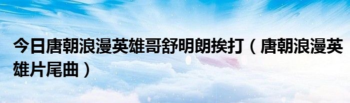 今日唐朝浪漫英雄哥舒明朗挨打（唐朝浪漫英雄片尾曲）