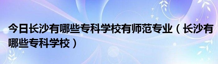 今日长沙有哪些专科学校有师范专业（长沙有哪些专科学校）