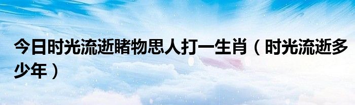 今日时光流逝睹物思人打一生肖（时光流逝多少年）