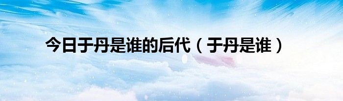 今日于丹是谁的后代（于丹是谁）
