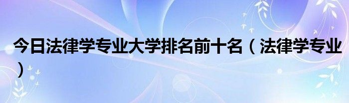 今日法律学专业大学排名前十名（法律学专业）