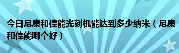 今日尼康和佳能光刻机能达到多少纳米（尼康和佳能哪个好）