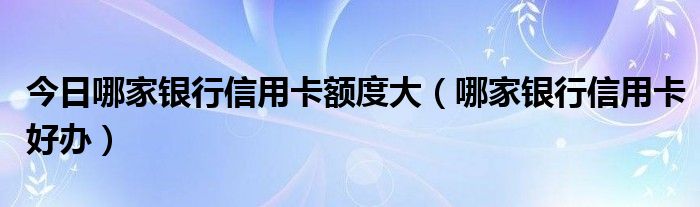 今日哪家银行信用卡额度大（哪家银行信用卡好办）