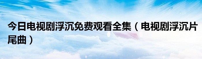 今日电视剧浮沉免费观看全集（电视剧浮沉片尾曲）