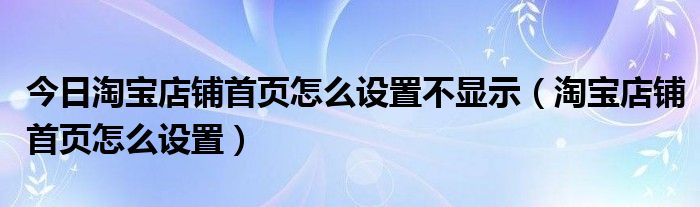 今日淘宝店铺首页怎么设置不显示（淘宝店铺首页怎么设置）
