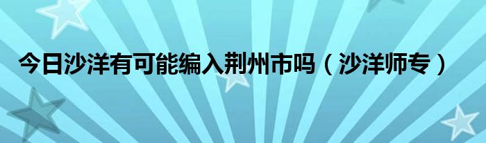 今日沙洋有可能编入荆州市吗（沙洋师专）