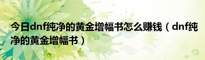 今日dnf纯净的黄金增幅书怎么赚钱（dnf纯净的黄金增幅书）