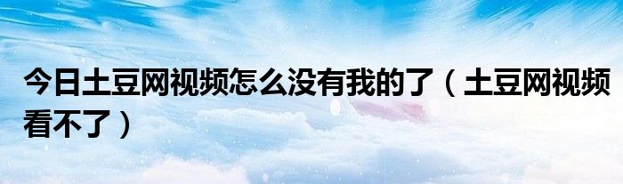今日土豆网视频怎么没有我的了（土豆网视频看不了）