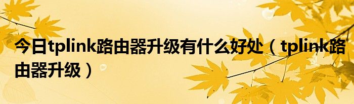 今日tplink路由器升级有什么好处（tplink路由器升级）