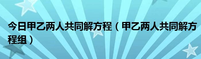 今日甲乙两人共同解方程（甲乙两人共同解方程组）