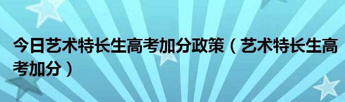今日艺术特长生高考加分政策（艺术特长生高考加分）