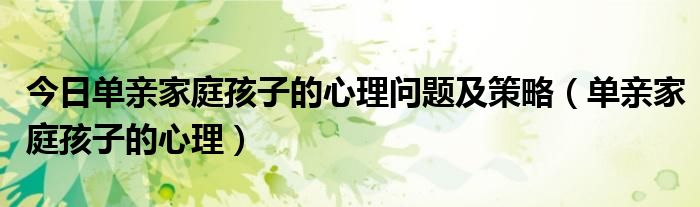 今日单亲家庭孩子的心理问题及策略（单亲家庭孩子的心理）
