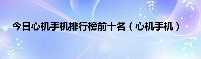 今日心机手机排行榜前十名（心机手机）