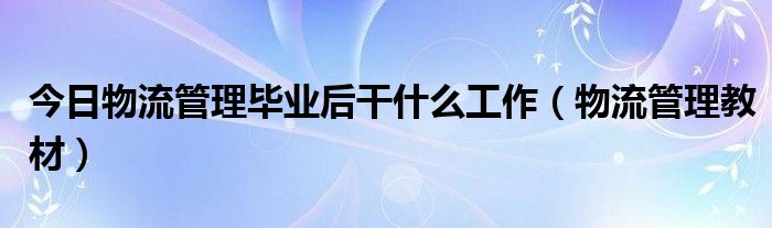 今日物流管理毕业后干什么工作（物流管理教材）