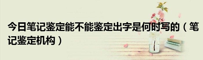 今日笔记鉴定能不能鉴定出字是何时写的（笔记鉴定机构）