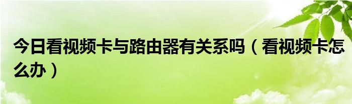 今日看视频卡与路由器有关系吗（看视频卡怎么办）