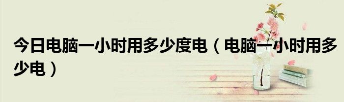 今日电脑一小时用多少度电（电脑一小时用多少电）