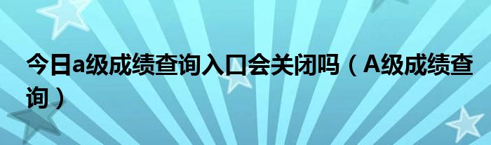 今日a级成绩查询入口会关闭吗（A级成绩查询）