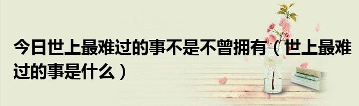 今日世上最难过的事不是不曾拥有（世上最难过的事是什么）