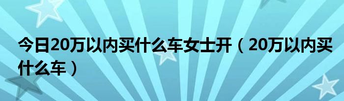今日20万以内买什么车女士开（20万以内买什么车）