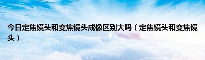 今日定焦镜头和变焦镜头成像区别大吗（定焦镜头和变焦镜头）