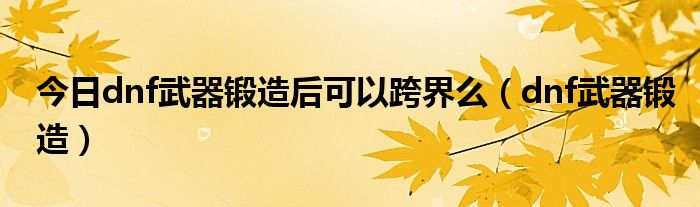 今日dnf武器锻造后可以跨界么（dnf武器锻造）