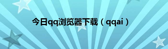 今日qq浏览器下载（qqai）