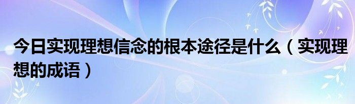 今日实现理想信念的根本途径是什么（实现理想的成语）