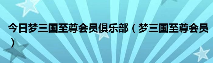 今日梦三国至尊会员俱乐部（梦三国至尊会员）