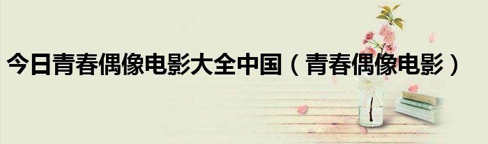今日青春偶像电影大全中国（青春偶像电影）