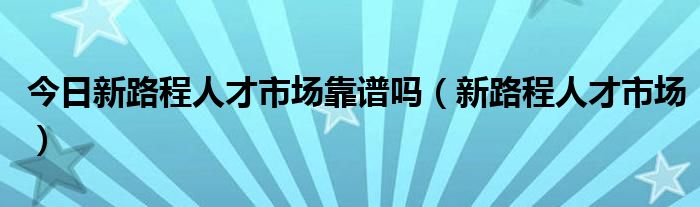 今日新路程人才市场靠谱吗（新路程人才市场）