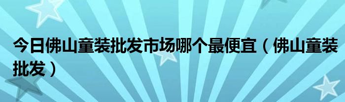 今日佛山童装批发市场哪个最便宜（佛山童装批发）