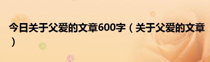 今日关于父爱的文章600字（关于父爱的文章）