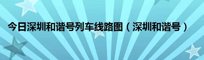 今日深圳和谐号列车线路图（深圳和谐号）