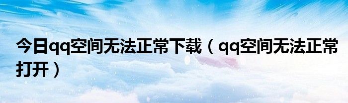 今日qq空间无法正常下载（qq空间无法正常打开）