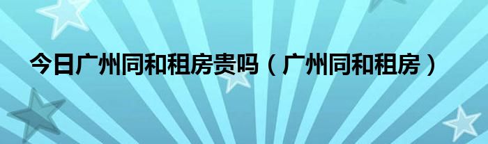 今日广州同和租房贵吗（广州同和租房）