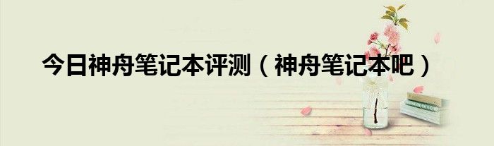 今日神舟笔记本评测（神舟笔记本吧）