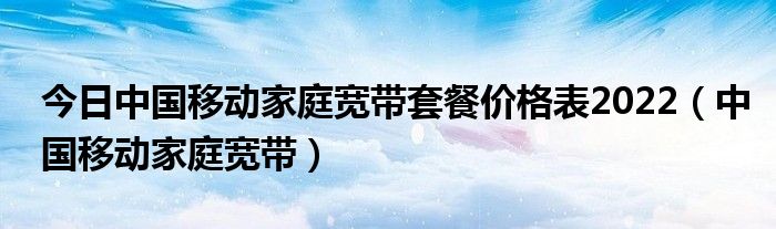 今日中国移动家庭宽带套餐价格表2022（中国移动家庭宽带）