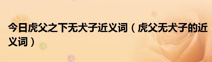 今日虎父之下无犬子近义词（虎父无犬子的近义词）