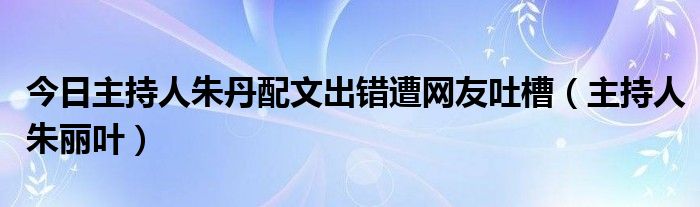 今日主持人朱丹配文出错遭网友吐槽（主持人朱丽叶）