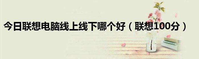 今日联想电脑线上线下哪个好（联想100分）