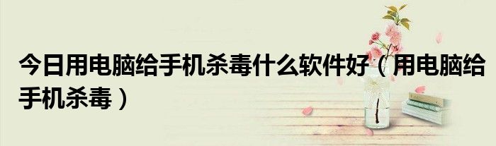 今日用电脑给手机杀毒什么软件好（用电脑给手机杀毒）
